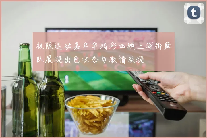 极限运动嘉年华精彩回顾上海街舞队展现出色状态与激情表现