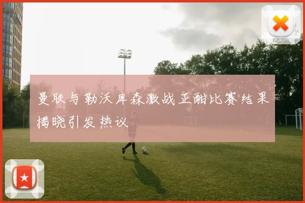 曼联与勒沃库森激战正酣比赛结果揭晓引发热议