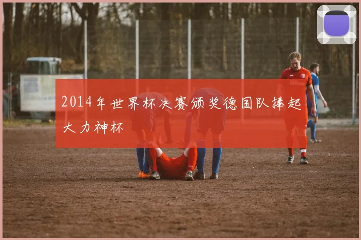 2014年世界杯决赛颁奖德国队捧起大力神杯