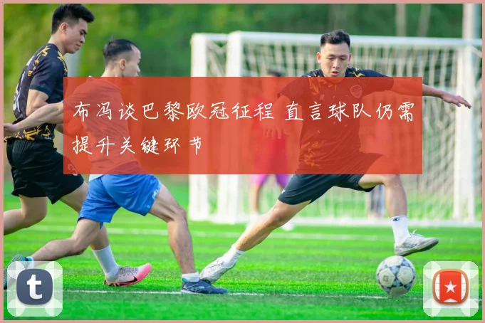 布冯谈巴黎欧冠征程 直言球队仍需提升关键环节