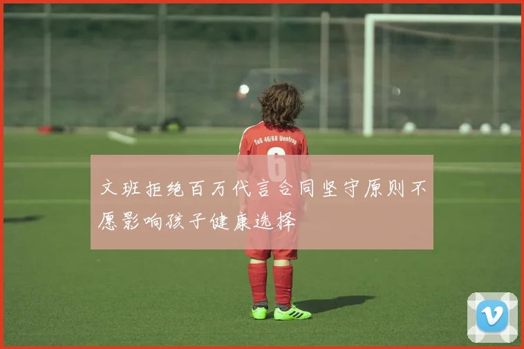 文班拒绝百万代言合同坚守原则不愿影响孩子健康选择
