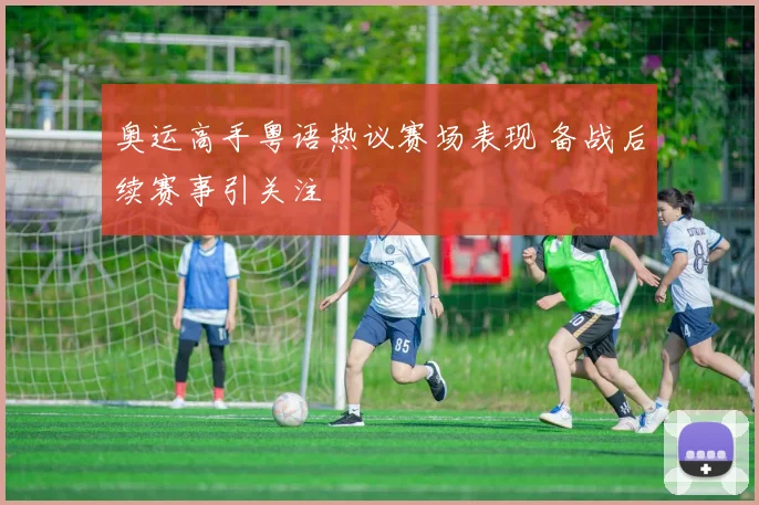 奥运高手粤语热议赛场表现 备战后续赛事引关注