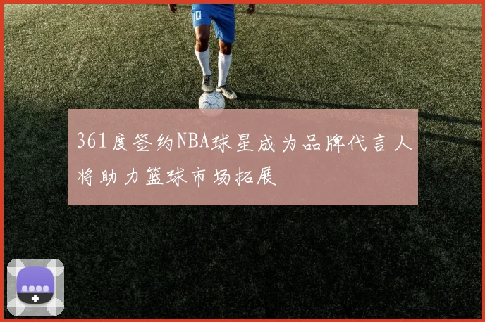 361度签约NBA球星成为品牌代言人将助力篮球市场拓展