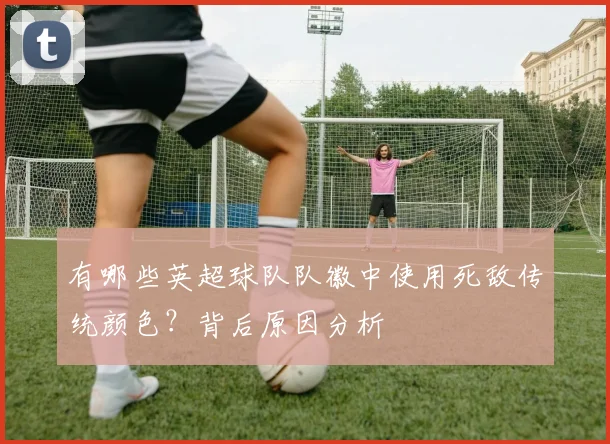 有哪些英超球队队徽中使用死敌传统颜色？背后原因分析